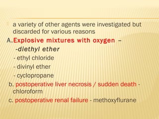  a variety of other agents were investigated but
discarded for various reasons
A.Explosive mixtures with oxygen –
-diethyl ether
- ethyl chloride
- divinyl ether
- cyclopropane
b. postoperative liver necrosis / sudden death -
chloroform
c. postoperative renal failure - methoxyflurane
 