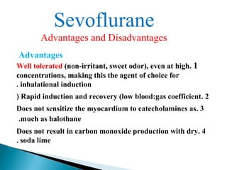Sevoflurane
Advantages and Disadvantages
Advantages
1.Well tolerated (non-irritant, sweet odor), even at high
concentrations, making this the agent of choice for
inhalational induction.
2.Rapid induction and recovery (low blood:gas coefficient)
3.Does not sensitize the myocardium to catecholamines as
much as halothane.
4.Does not result in carbon monoxide production with dry
soda lime.
 