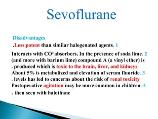 Sevoflurane
Disadvantages
1.Less potent than similar halogenated agents.
2.Interacts with CO2
absorbers. In the presence of soda lime
(and more with barium lime) compound A (a vinyl ether) is
produced which is toxic to the brain, liver, and kidneys.
3.About 5% is metabolized and elevation of serum fluoride
levels has led to concerns about the risk of renal toxicity.
4.Postoperative agitation may be more common in children
then seen with halothane.
 