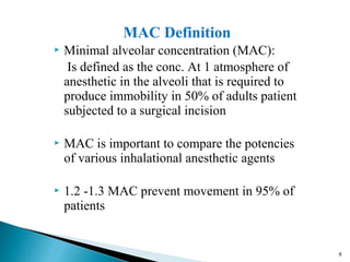 MAC Definition
 Minimal alveolar concentration (MAC):
Is defined as the conc. At 1 atmosphere of
anesthetic in the alveoli that is required to
produce immobility in 50% of adults patient
subjected to a surgical incision
 MAC is important to compare the potencies
of various inhalational anesthetic agents
 1.2 -1.3 MAC prevent movement in 95% of
patients
8
 