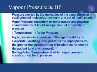 Pressure exerted bythe molecules of the vapor phase at
equilibrium of molecules moving in and out of liquid phase
Vapor Pressure dependent on temperature and physical
characteristics of liquid, independent of atmospheric
pressure
↑ Temperature→↑ Vapor Pressure
Vapor pressure is a measure of the agent’s abilityto
evaporate (volatility) .The greater is the vapor pressure,
the greater the concentration of inhalant deliverable to
the patient (and environment).
Boiling Point: Temperature at which vapor pressure
equals atmospheric pressure
Vapour Pressure & BP
 