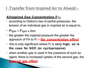 A)Inspired Gas Concentration FI:-
▶ according to Dalton's law of partial pressures, the
tension of an individual gas in inspired air is equal to,
▶ PIgas = FIgas x Atm
▶ the greater the inspired pressure the greater the
approach of FA to FI = the concentration effect
▶ this is only significant where FI is very high, as is
the case for N2O (or cyclopropane)
▶ when another gas is used in the presence of such an
agent, there is increased uptake of the second gas, the
Second gas effect
 