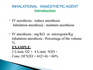 INHALATIONAL ANAESTHETIC AGENT
Introduction
▶ IV anesthesia : induce anesthesia
Inhalation anesthesia : maintain anesthesia
▶ IV anesthesia : mg/KG or microgram/Kg
Inhalation anesthesia : Percentage of the volume
%
EXAMPLE:
2 L/min. O2 + 4 L/min N2O
Conc. Of N2O = 4/(2+4) = 66%
 