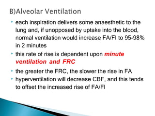 ▶ each inspiration delivers some anaesthetic to the
lung and, if unopposed by uptake into the blood,
normal ventilation would increase FA/FI to 95-98%
in 2 minutes
▶ this rate of rise is dependent upon minute
ventilation and FRC
▶ the greater the FRC, the slower the rise in FA
▶ hyperventilation will decrease CBF, and this tends
to offset the increased rise of FA/FI
 