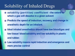 Solubility of Inhaled Drugs
solubility (partition) coefficient - the extent to
which a gas will dissolve in a given solvent
Predicts the speed of induction, recovery
, and change in
anesthetic depth for an inhalant.
Ideal inhaled anesthetics should have low blood/gas and
low tissue/ blood solubilityand low solubilityin plastic
and rubber.
Low solubilitymeans rapid induction and emergence and
more precise control
 