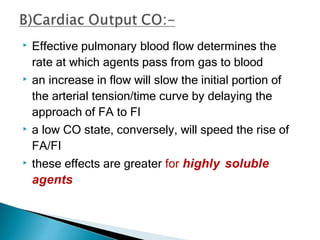 ▶ Effective pulmonary blood flow determines the
rate at which agents pass from gas to blood
▶ an increase in flow will slow the initial portion of
the arterial tension/time curve by delaying the
approach of FA to FI
▶ a low CO state, conversely, will speed the rise of
FA/FI
▶ these effects are greater for highly soluble
agents
 