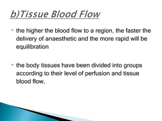 ▶ the higher the blood flow to a region, the faster the
delivery of anaesthetic and the more rapid will be
equilibration
▶ the body tissues have been divided into groups
according to their level of perfusion and tissue
blood flow,
 