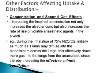 ▶ Concentration and Second Gas Effects
▶ - increasing the inspired concentration not only
increases the alveolar conc but also increases the
rate of rise of volatile anaesthetic agents in the
alveoli
▶ eg., during the inhalation of 75% N2O/O2, initially
as much as 1 l/min may diffuse into the
bloodstream across the lungs ,this effectively draws
more gas into the lungs from the anaesthetic circuit,
thereby increasing the effective minute
ventilation
 