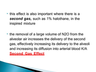 ▶ this effect is also important where there is a
second gas, such as 1% halothane, in the
inspired mixture
▶ the removal of a large volume of N2O from the
alveolar air increases the delivery of the second
gas, effectively increasing its delivery to the alveoli
and increasing its diffusion into arterial blood K/A
Second Gas Effect
 