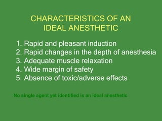 1. Rapid and pleasant induction
2. Rapid changes in the depth of anesthesia
3. Adequate muscle relaxation
4. Wide margin of safety
5. Absence of toxic/adverse effects
CHARACTERISTICS OF AN
IDEAL ANESTHETIC
No single agent yet identified is an ideal anesthetic
 