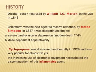 Diethyl ether first used by William T.G. Morton in the USA
in 1846
Chloroform was the next agent to receive attention, by James
Simpson in 1847 it was discontinued due to:-
a. severe cardiovascular depression (sudden death ? VF)
b. dose dependent hepatotoxicity
Cyclopropane was discovered accidentally in 1929 and was
very popular for almost 30 yrs
the increasing use of electronic equipment necessitated the
discontinuation of this inflammable agent.
 