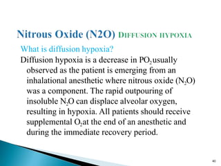 What is diffusion hypoxia?
Diffusion hypoxia is a decrease in PO2usually
observed as the patient is emerging from an
inhalational anesthetic where nitrous oxide (N2O)
was a component. The rapid outpouring of
insoluble N2O can displace alveolar oxygen,
resulting in hypoxia. All patients should receive
supplemental O2at the end of an anesthetic and
during the immediate recovery period.
40
 