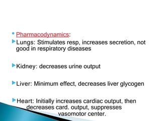•Pharmacodynamics:
▶Lungs: Stimulates resp, increases secretion, not
good in respiratory diseases
▶Kidney: decreases urine output
▶Liver: Minimum effect, decreases liver glycogen
▶Heart: Initially increases cardiac output, then
decreases card. output, suppresses
vasomotor center.
 