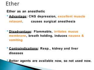 Ether as an anesthetic
•Advantage: CNS depression, excellent muscle
relaxant, causes surgical anesthesia
•Disadvantage: Flammable, irritates mucus
membrane, breath holding, induces nausea &
vomiting
•Contraindications: Resp., kidney and liver
diseases
•Better agents are available now, so not used now.
 