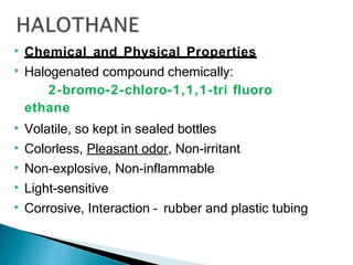 ▶ Chemical and Physical Properties
▶ Halogenated compound chemically:
2-bromo-2-chloro-1,1,1-tri fluoro
ethane
▶ Volatile, so kept in sealed bottles
▶ Colorless, Pleasant odor, Non-irritant
▶ Non-explosive, Non-inflammable
▶ Light-sensitive
▶ Corrosive, Interaction – rubber and plastic tubing
 