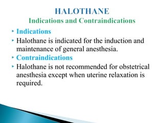 ▶ Indications
▶ Halothane is indicated for the induction and
maintenance of general anesthesia.
▶ Contraindications
▶ Halothane is not recommended for obstetrical
anesthesia except when uterine relaxation is
required.
 