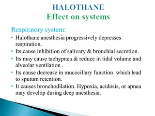 Respiratory system:
▶ Halothane anesthesia progressively depresses
respiration.
▶ Its cause inhibition of salivary & bronchial secretion.
▶ Its may cause tachypnea & reduce in tidal volume and
alveolar ventilation .
▶ Its cause decrease in mucocillary function which lead
to sputum retention.
▶ It causes bronchodilation. Hypoxia, acidosis, or apnea
may develop during deep anesthesia.
 