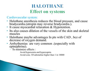 Cardiovascular system:
▶ Halothane anesthesia reduces the blood pressure, and cause
bradycardia.(atropin may reverse bradycardia.).
▶ It cause myocardial relaxation & Hypotention.
▶ Its also causes dilation of the vessels of the skin and skeletal
muscles
▶ Halothane maybe advantages In pts with CAD , bcz of
decrease of oxygen demand.
▶ Arrhythemias are very common .(especially with
epinephrine).
◦ To minimize effects :
Avoid hypoxemia and hypercapnia
Avoid conc. Of adrenaline higher than 1 in 10000
 