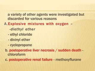 a variety of other agents were investigated but
discarded for various reasons
A.Explosive mixtures with oxygen –
-diethyl ether
- ethyl chloride
- divinyl ether
- cyclopropane
b. postoperative liver necrosis / sudden death -
chloroform
c. postoperative renal failure - methoxyflurane
 