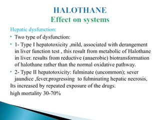 Hepatic dysfunction:
▶ Two type of dysfunction:
▶ 1- Type I hepatotoxicity ,mild, associated with derangement
in liver function test , this result from metabolic of Halothane
in liver. results from reductive (anaerobic) biotransformation
of halothane rather than the normal oxidative pathway.
▶ 2- Type II hepatotoxicity: fulminate (uncommon); sever
jaundice ,fever,progressing to fulminating hepatic necrosis,
Its increased by repeated exposure of the drugs.
high mortality 30-70%
 