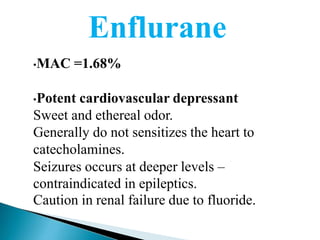 Enflurane
•MAC =1.68%
•Potent cardiovascular depressant
Sweet and ethereal odor.
Generally do not sensitizes the heart to
catecholamines.
Seizures occurs at deeper levels –
contraindicated in epileptics.
Caution in renal failure due to fluoride.
 