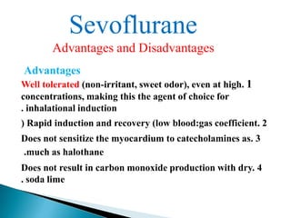 Sevoflurane
Advantages and Disadvantages
Advantages
Well tolerated (non-irritant, sweet odor), even at high. 1
concentrations, making this the agent of choice for
. inhalational induction
) Rapid induction and recovery (low blood:gas coefficient. 2
Does not sensitize the myocardium to catecholamines as. 3
.much as halothane
Does not result in carbon monoxide production with dry. 4
. soda lime
 