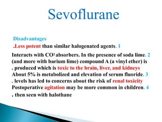 Sevoflurane
Disadvantages
.Less potent than similar halogenated agents. 1
Interacts with CO2 absorbers. In the presence of soda lime. 2
(and more with barium lime) compound A (a vinyl ether) is
. produced which is toxic to the brain, liver, and kidneys
About 5% is metabolized and elevation of serum fluoride. 3
. levels has led to concerns about the risk of renal toxicity
Postoperative agitation may be more common in children. 4
. then seen with halothane
 