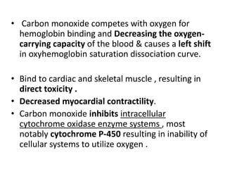 • Carbon monoxide competes with oxygen for
hemoglobin binding and Decreasing the oxygen-
carrying capacity of the blood & causes a left shift
in oxyhemoglobin saturation dissociation curve.
• Bind to cardiac and skeletal muscle , resulting in
direct toxicity .
• Decreased myocardial contractility.
• Carbon monoxide inhibits intracellular
cytochrome oxidase enzyme systems , most
notably cytochrome P-450 resulting in inability of
cellular systems to utilize oxygen .
 