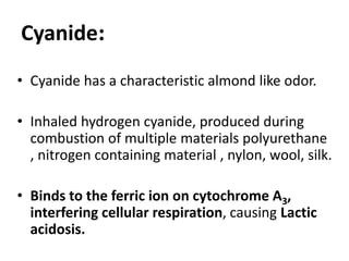 :Cyanide
• Cyanide has a characteristic almond like odor.
• Inhaled hydrogen cyanide, produced during
combustion of multiple materials polyurethane
, nitrogen containing material , nylon, wool, silk.
• Binds to the ferric ion on cytochrome A3,
interfering cellular respiration, causing Lactic
acidosis.
 
