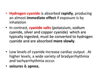 • Hydrogen cyanide is absorbed rapidly, producing
an almost immediate effect if exposure is by
inhalation
• In contrast, cyanide salts (potassium, sodium
cyanide, silver and copper cyanide) which are
typically ingested, must be converted to hydrogen
cyanide and are absorbed more slowly.
• Low levels of cyanide increase cardiac output . At
higher levels, a wide variety of bradyarrhythmia
and tachyarrhythmia occur.
• seizures & apnea.
 