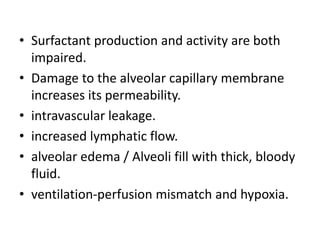 • Surfactant production and activity are both
impaired.
• Damage to the alveolar capillary membrane
increases its permeability.
• intravascular leakage.
• increased lymphatic flow.
• alveolar edema / Alveoli fill with thick, bloody
fluid.
• ventilation-perfusion mismatch and hypoxia.
 