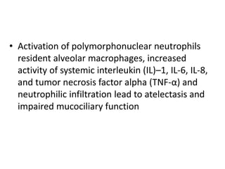 • Activation of polymorphonuclear neutrophils
resident alveolar macrophages, increased
activity of systemic interleukin (IL)–1, IL-6, IL-8,
and tumor necrosis factor alpha (TNF-α) and
neutrophilic infiltration lead to atelectasis and
impaired mucociliary function
 