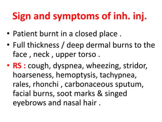 Sign and symptoms of inh. inj.
• Patient burnt in a closed place .
• Full thickness / deep dermal burns to the
face , neck , upper torso .
• RS : cough, dyspnea, wheezing, stridor,
hoarseness, hemoptysis, tachypnea,
rales, rhonchi , carbonaceous sputum,
facial burns, soot marks & singed
eyebrows and nasal hair .
 