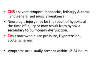 • CNS : severe temporal headache, lethargy & coma
, and generalized muscle weakness
• Neurologic injury may be the result of hypoxia at
the time of injury or may result from hypoxia
secondary to pulmonary dysfunction.
• Cvs : narrowed pulse pressure, Hypotension ,
acute ischemia.
• symptoms are usually present within 12-24 hours
 
