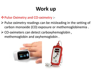 Work up
Pulse Oximetry and CO-oximetry :-
 Pulse oximetry readings can be misleading in the setting of
carbon monoxide (CO) exposure or methemoglobinemia .
 CO-oximeters can detect carboxyhemoglobin ,
methemoglobin and oxyhemoglobin .
 