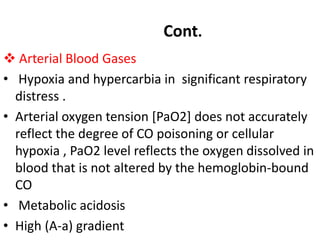 Arterial Blood Gases
• Hypoxia and hypercarbia in significant respiratory
distress .
• Arterial oxygen tension [PaO2] does not accurately
reflect the degree of CO poisoning or cellular
hypoxia , PaO2 level reflects the oxygen dissolved in
blood that is not altered by the hemoglobin-bound
CO
• Metabolic acidosis
• High (A-a) gradient
Cont.
 