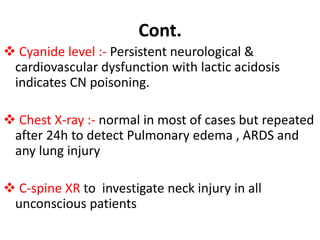 Cont.
 Cyanide level :- Persistent neurological &
cardiovascular dysfunction with lactic acidosis
indicates CN poisoning.
 Chest X-ray :- normal in most of cases but repeated
after 24h to detect Pulmonary edema , ARDS and
any lung injury
 C-spine XR to investigate neck injury in all
unconscious patients
 