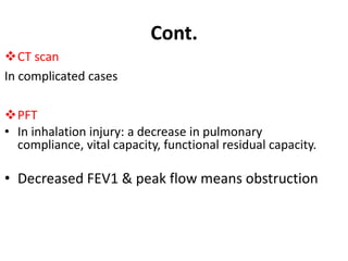 Cont.
CT scan
In complicated cases
PFT
• In inhalation injury: a decrease in pulmonary
compliance, vital capacity, functional residual capacity.
• Decreased FEV1 & peak flow means obstruction
 