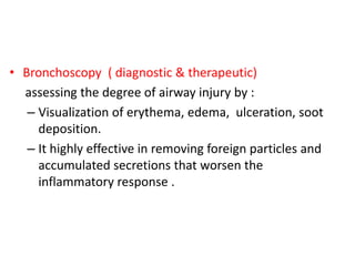 • Bronchoscopy ( diagnostic & therapeutic)
assessing the degree of airway injury by :
– Visualization of erythema, edema, ulceration, soot
deposition.
– It highly effective in removing foreign particles and
accumulated secretions that worsen the
inflammatory response .
 