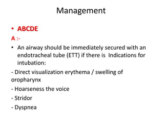 Management
• ABCDE
A :-
• An airway should be immediately secured with an
endotracheal tube (ETT) if there is Indications for
intubation:
- Direct visualization erythema / swelling of
oropharynx
- Hoarseness the voice
- Stridor
- Dyspnea
 