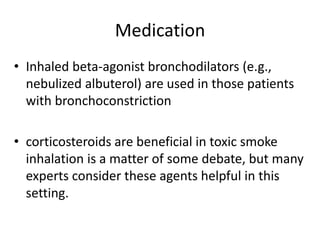 Medication
• Inhaled beta-agonist bronchodilators (e.g.,
nebulized albuterol) are used in those patients
with bronchoconstriction
• corticosteroids are beneficial in toxic smoke
inhalation is a matter of some debate, but many
experts consider these agents helpful in this
setting.
 