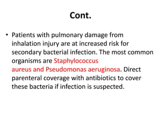 • Patients with pulmonary damage from
inhalation injury are at increased risk for
secondary bacterial infection. The most common
organisms are Staphylococcus
aureus and Pseudomonas aeruginosa. Direct
parenteral coverage with antibiotics to cover
these bacteria if infection is suspected.
Cont.
 