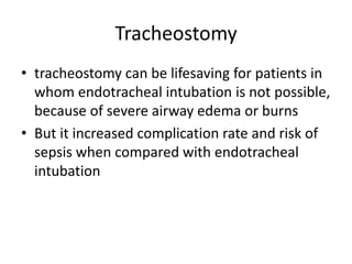 Tracheostomy
• tracheostomy can be lifesaving for patients in
whom endotracheal intubation is not possible,
because of severe airway edema or burns
• But it increased complication rate and risk of
sepsis when compared with endotracheal
intubation
 