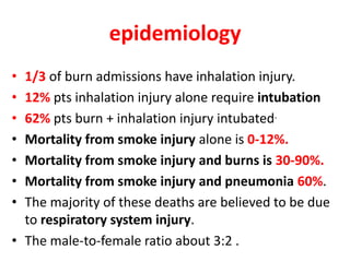 epidemiology
• 1/3 of burn admissions have inhalation injury.
• 12% pts inhalation injury alone require intubation
• 62% pts burn + inhalation injury intubated.
• Mortality from smoke injury alone is 0-12%.
• Mortality from smoke injury and burns is 30-90%.
• Mortality from smoke injury and pneumonia 60%.
• The majority of these deaths are believed to be due
to respiratory system injury.
• The male-to-female ratio about 3:2 .
 