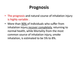 Prognosis
• The prognosis and natural course of inhalation injury
is highly variable .
• More than 90% of Individuals who suffer from
inhalation injury recover completely, returning to
normal health, while Mortality from the most
common source of inhalation injury, smoke
inhalation, is estimated to be 5% to 8%.
 