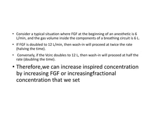 • Consider a typical situation where FGF at the beginning of an anesthetic is 6
L/min, and the gas volume inside the components of a breathing circuit is 6 L.
• If FGF is doubled to 12 L/min, then wash-in will proceed at twice the rate
(halving the time).
• Conversely, if the Vcirc doubles to 12 L, then wash-in will proceed at half the
rate (doubling the time).
• Therefore,we can increase inspired concentration
by increasing FGF or increasingfractional
concentration that we set
 