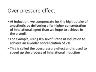 Over pressure effect
• At induction, we compensate for the high uptake of
anesthetic by delivering a far higher concentration
of inhalational agent than we hope to achieve in
the alveoli.
• For example, using 8% sevoflurane at induction to
achieve an alveolar concentration of 2%.
• This is called the overpressure effect and is used to
speed up the process of inhalational induction
 