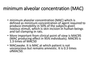 minimum alveolar concentration (MAC)
• minimum alveolar concentration (MAC) which is
defined as minimum concentration of agent required to
produce immobility in 50% of the subjects given
noxious stimuli, which is skin incision in human beings
and tail clamping in rats.
• More important from clinical point of view is MAC95
(MAC producing effect in 95% individuals). MAC95 is
1.3 times of MAC50
• MACawake. It is MAC at which patient is not
unconscious but remains amnestic. It is 0.3 times
ofMAC50.
 