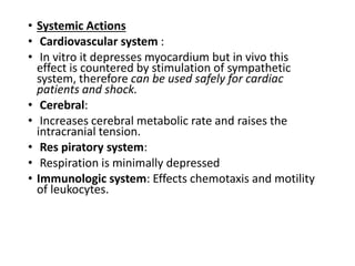 • Systemic Actions
• Cardiovascular system :
• In vitro it depresses myocardium but in vivo this
effect is countered by stimulation of sympathetic
system, therefore can be used safely for cardiac
patients and shock.
• Cerebral:
• Increases cerebral metabolic rate and raises the
intracranial tension.
• Res piratory system:
• Respiration is minimally depressed
• Immunologic system: Effects chemotaxis and motility
of leukocytes.
 