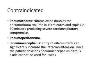 Contraindicated
• Pneumothorax: Nitrous oxide doubles the
pneumorhorax volume in 1O minutes and triples in
30 minutes producing severe cardiorespiratory
compromise.
• Pneumoperitoneum.
• Pneumoencephalus: Entry of nitrous oxide can
significantly increase the intracranialtension. Once
the patient develops pneumoencephalus nitrous
oxide cannot be used for l week
 